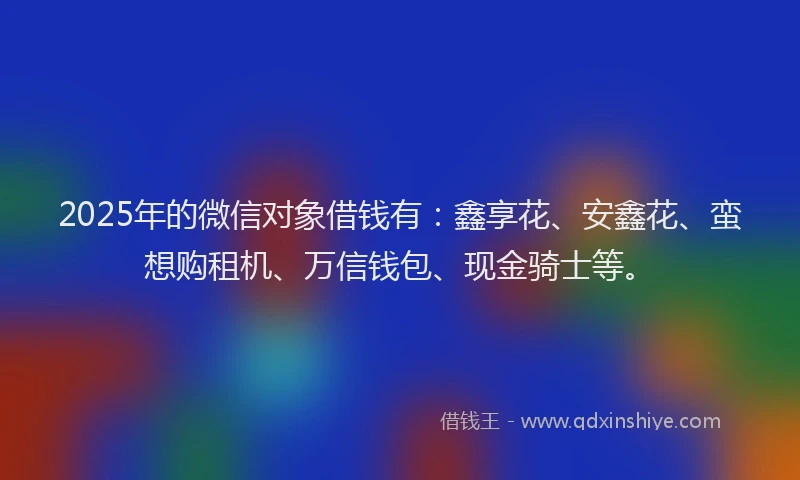 2025年的微信对象借钱有:鑫享花、安鑫花、蛮想购租机、万信钱包、现金骑士等。