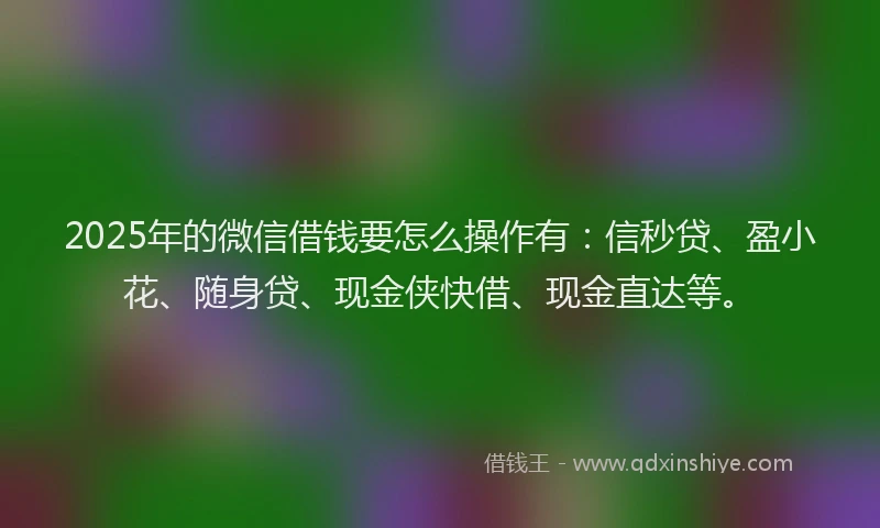 2025年的微信借钱要怎么操作有：信秒贷、盈小花、随身贷、现金侠快借、现金直达等。