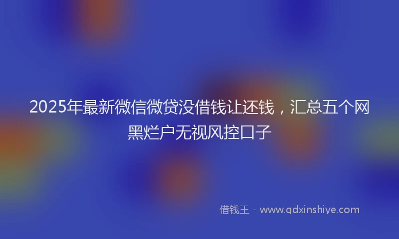 2025年最新微信微贷没借钱让还钱，汇总五个网黑烂户无视风控口子