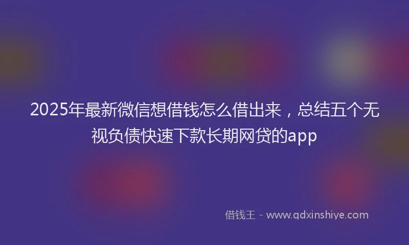 2025年最新微信想借钱怎么借出来，总结五个无视负债快速下款长期网贷的app
