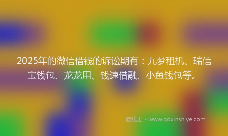 2025年的微信借钱的诉讼期有：九梦租机、瑞信宝钱包、龙龙用、钱速借融、小鱼钱包等。