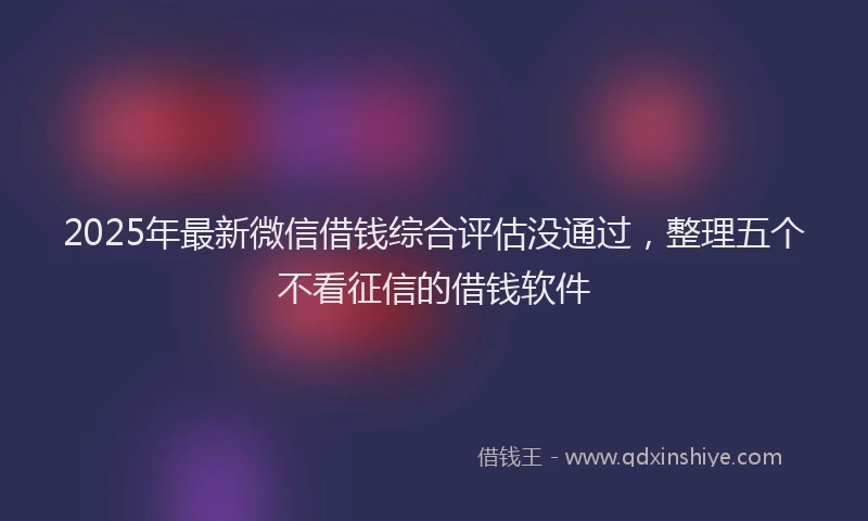 2025年最新微信借钱综合评估没通过，整理五个不看征信的借钱软件