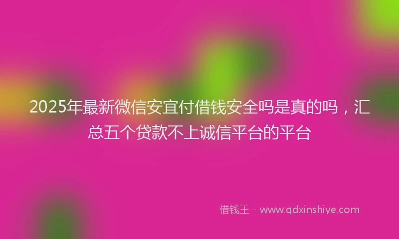 2025年最新微信安宜付借钱安全吗是真的吗，汇总五个贷款不上诚信平台的平台