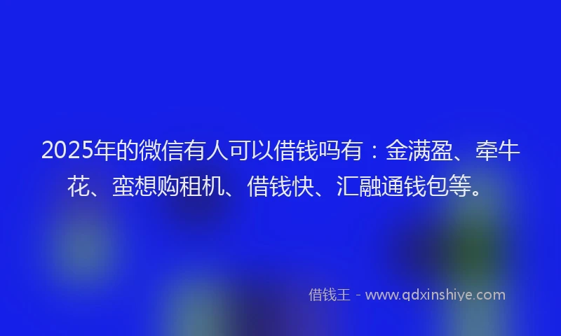 2025年的微信有人可以借钱吗有：金满盈、牵牛花、蛮想购租机、借钱快、汇融通钱包等。