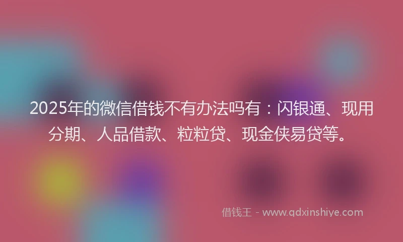 2025年的微信借钱不有办法吗有：闪银通、现用分期、人品借款、粒粒贷、现金侠易贷等。