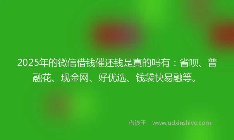 2025年的微信借钱催还钱是真的吗有：省呗、普融花、现金网、好优选、钱袋快易融等。