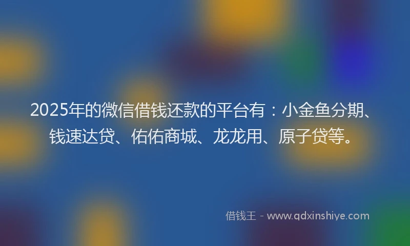2025年的微信借钱还款的平台有：小金鱼分期、钱速达贷、佑佑商城、龙龙用、原子贷等。