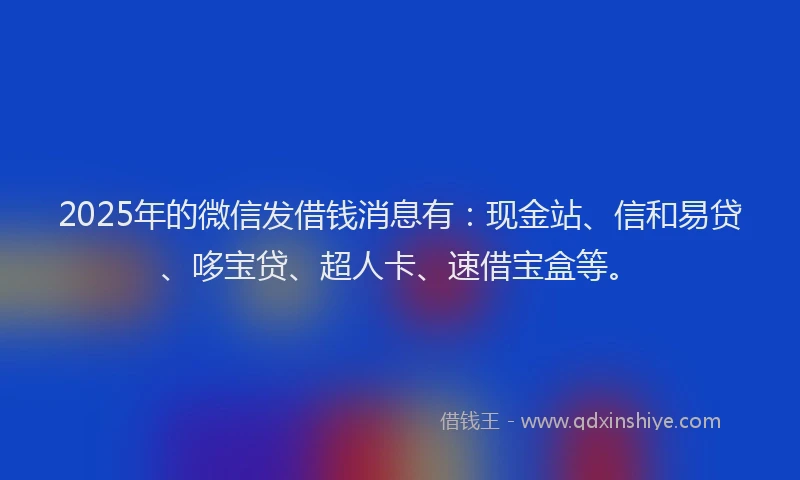 2025年的微信发借钱消息有：现金站、信和易贷、哆宝贷、超人卡、速借宝盒等。