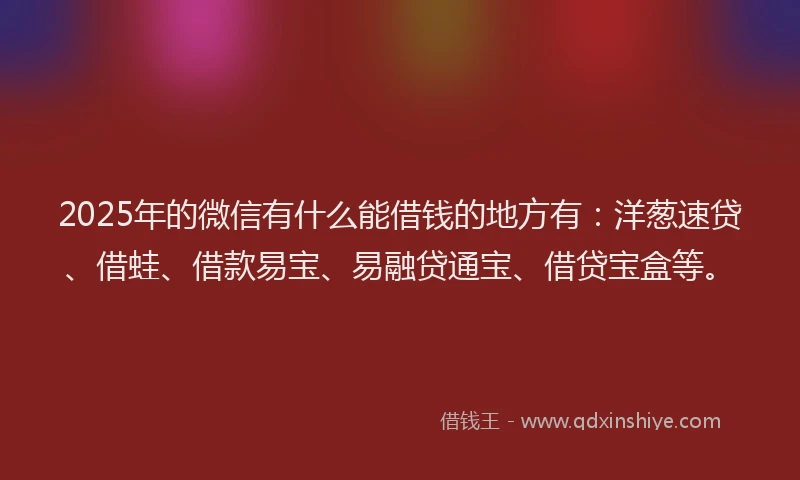 2025年的微信有什么能借钱的地方有：洋葱速贷、借蛙、借款易宝、易融贷通宝、借贷宝盒等。