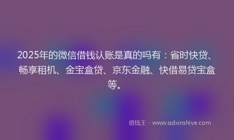 2025年的微信借钱认账是真的吗有：省时快贷、畅享租机、金宝盒贷、京东金融、快借易贷宝盒等。