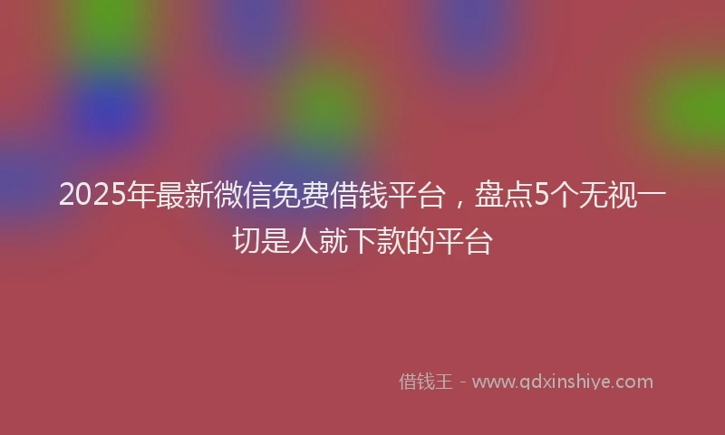 2025年最新微信免费借钱平台，盘点5个无视一切是人就下款的平台
