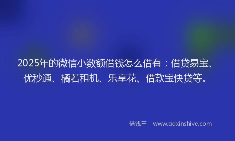 2025年的微信小数额借钱怎么借有:借贷易宝、优秒通、橘若租机、乐享花、借款宝快贷等。