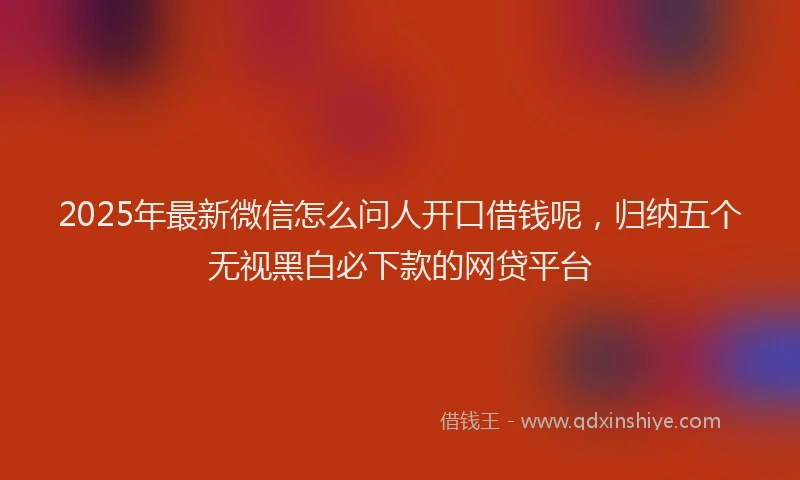 2025年最新微信怎么问人开口借钱呢，归纳五个无视黑白必下款的网贷平台