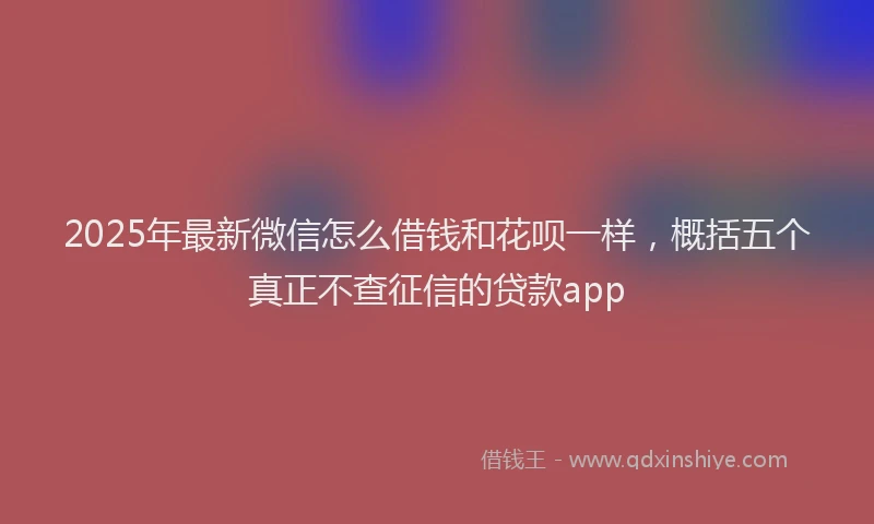 2025年最新微信怎么借钱和花呗一样，概括五个真正不查征信的贷款app
