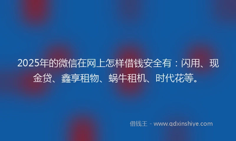 2025年的微信在网上怎样借钱安全有：闪用、现金贷、鑫享租物、蜗牛租机、时代花等。