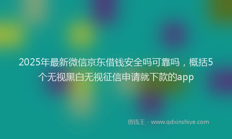 2025年最新微信京东借钱安全吗可靠吗，概括5个无视黑白无视征信申请就下款的app