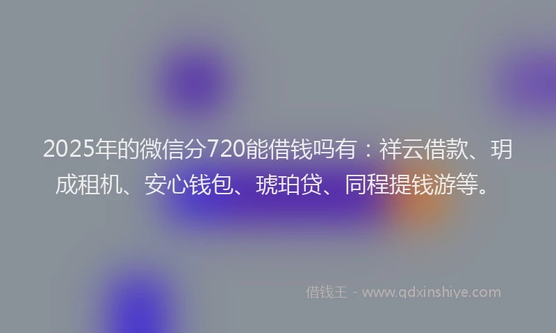 2025年的微信分720能借钱吗有：祥云借款、玥成租机、安心钱包、琥珀贷、同程提钱游等。