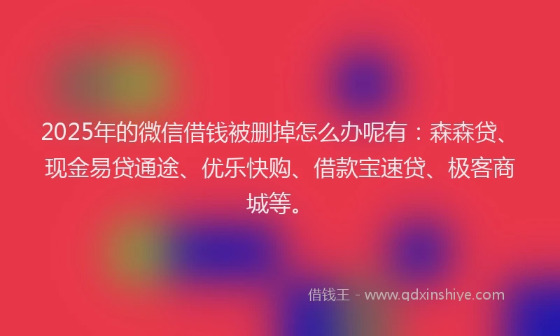 2025年的微信借钱被删掉怎么办呢有：森森贷、现金易贷通途、优乐快购、借款宝速贷、极客商城等。