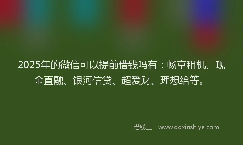 2025年的微信可以提前借钱吗有：畅享租机、现金直融、银河信贷、超爱财、理想给等。