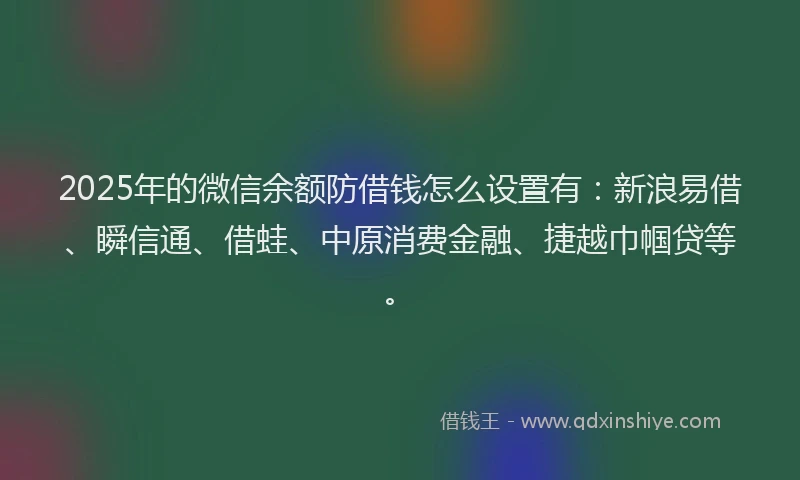 2025年的微信余额防借钱怎么设置有：新浪易借、瞬信通、借蛙、中原消费金融、捷越巾帼贷等。