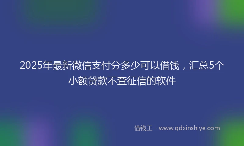 2025年最新微信支付分多少可以借钱，汇总5个小额贷款不查征信的软件