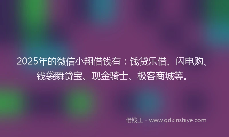 2025年的微信小翔借钱有：钱贷乐借、闪电购、钱袋瞬贷宝、现金骑士、极客商城等。