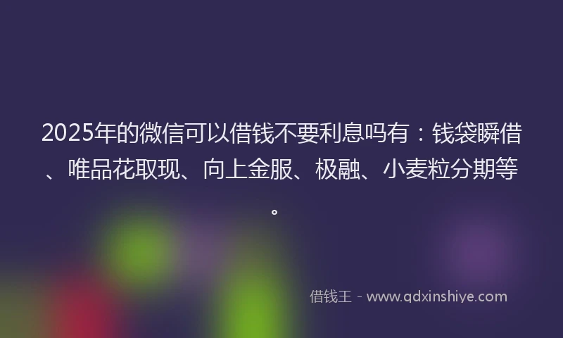 2025年的微信可以借钱不要利息吗有：钱袋瞬借、唯品花取现、向上金服、极融、小麦粒分期等。