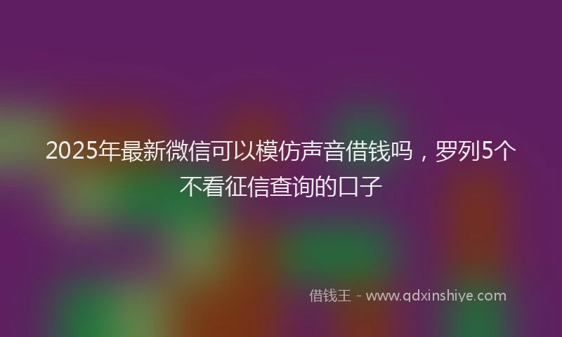 2025年最新微信可以模仿声音借钱吗，罗列5个不看征信查询的口子