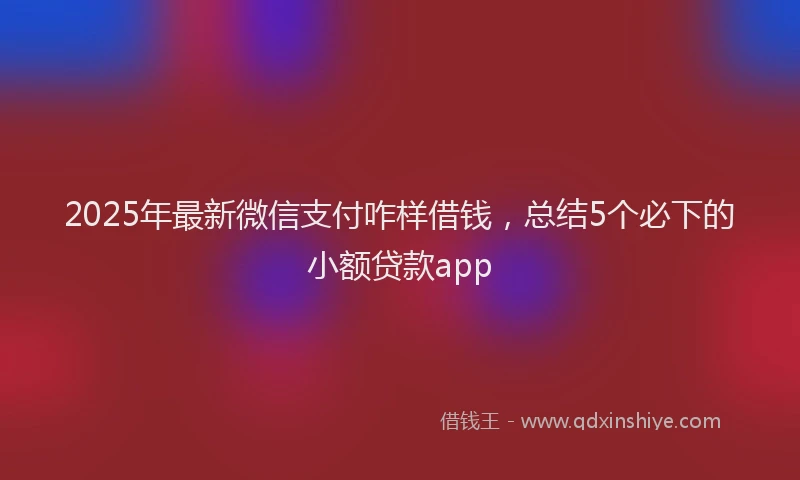 2025年最新微信支付咋样借钱，总结5个必下的小额贷款app