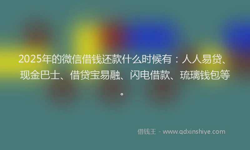 2025年的微信借钱还款什么时候有：人人易贷、现金巴士、借贷宝易融、闪电借款、琉璃钱包等。