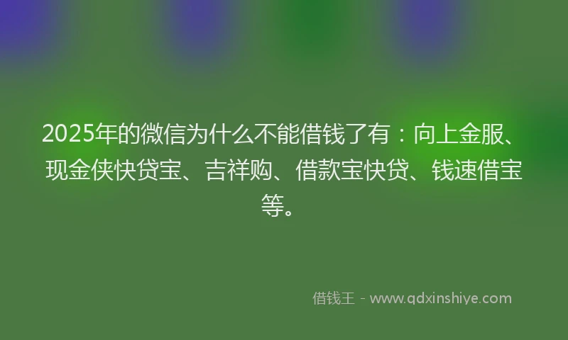 2025年的微信为什么不能借钱了有：向上金服、现金侠快贷宝、吉祥购、借款宝快贷、钱速借宝等。