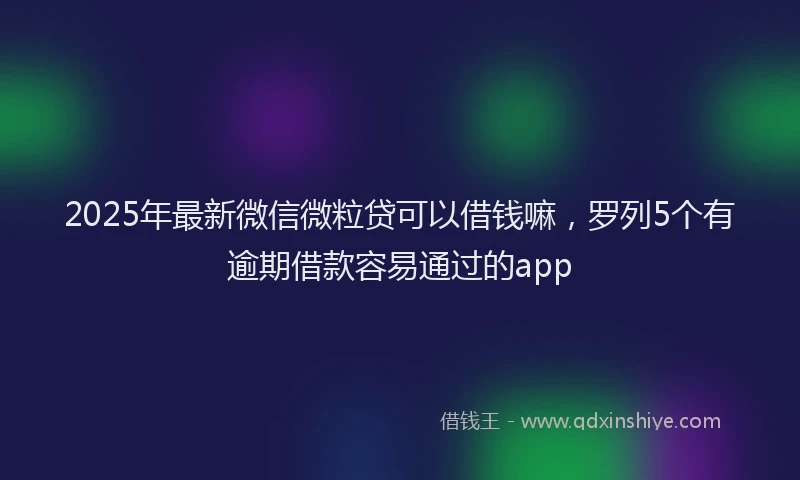 2025年最新微信微粒贷可以借钱嘛，罗列5个有逾期借款容易通过的app