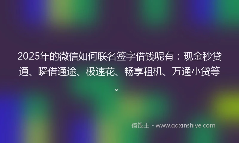 2025年的微信如何联名签字借钱呢有：现金秒贷通、瞬借通途、极速花、畅享租机、万通小贷等。