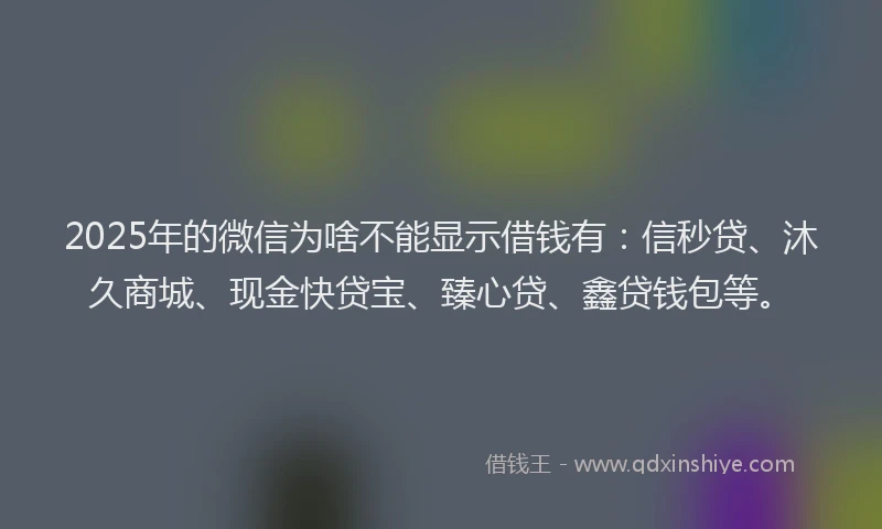 2025年的微信为啥不能显示借钱有：信秒贷、沐久商城、现金快贷宝、臻心贷、鑫贷钱包等。