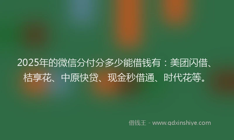 2025年的微信分付分多少能借钱有：美团闪借、桔享花、中原快贷、现金秒借通、时代花等。