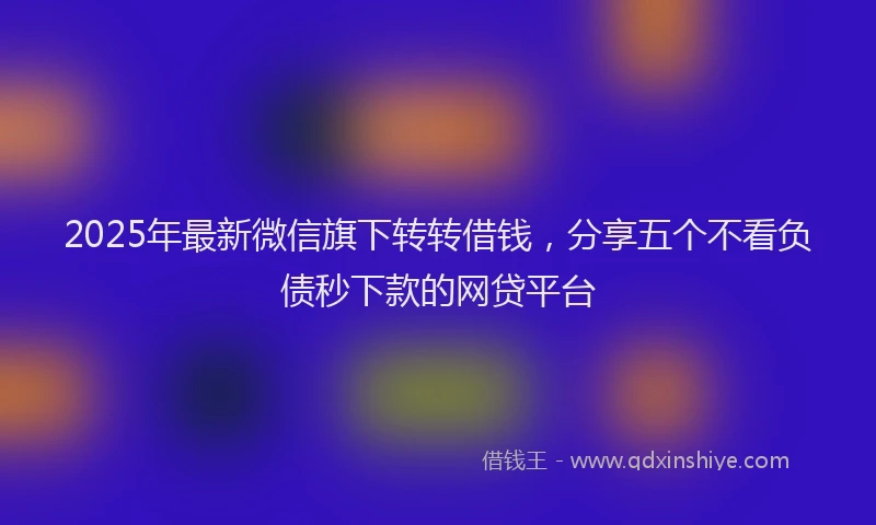 2025年最新微信旗下转转借钱，分享五个不看负债秒下款的网贷平台