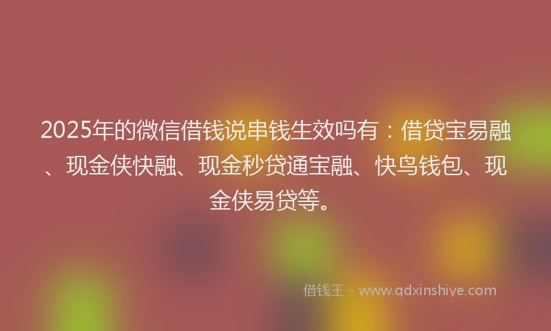 2025年的微信借钱说串钱生效吗有：借贷宝易融、现金侠快融、现金秒贷通宝融、快鸟钱包、现金侠易贷等。