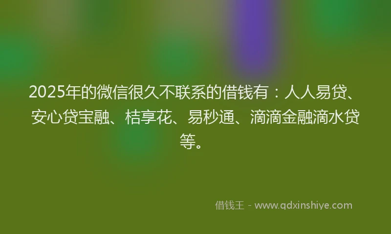 2025年的微信很久不联系的借钱有：人人易贷、安心贷宝融、桔享花、易秒通、滴滴金融滴水贷等。
