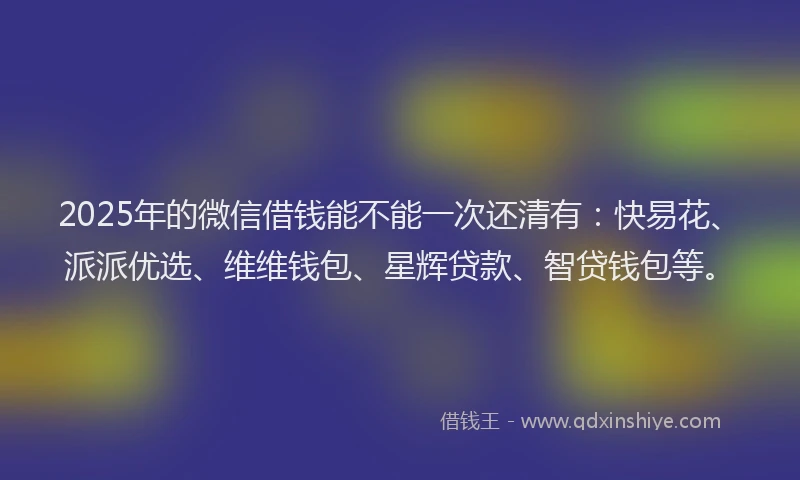 2025年的微信借钱能不能一次还清有：快易花、派派优选、维维钱包、星辉贷款、智贷钱包等。