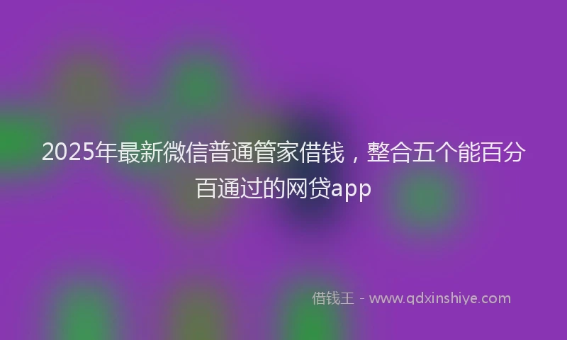 2025年最新微信普通管家借钱，整合五个能百分百通过的网贷app