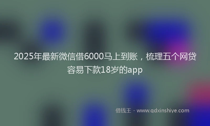 2025年最新微信借6000马上到账，梳理五个网贷容易下款18岁的app