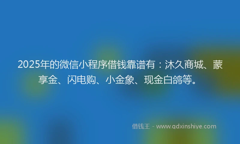 2025年的微信小程序借钱靠谱有：沐久商城、蒙享金、闪电购、小金象、现金白鸽等。