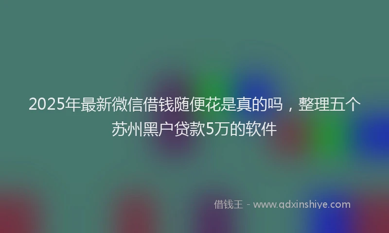 2025年最新微信借钱随便花是真的吗，整理五个苏州黑户贷款5万的软件