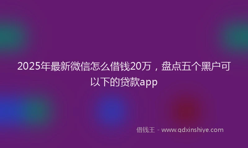 2025年最新微信怎么借钱20万，盘点五个黑户可以下的贷款app