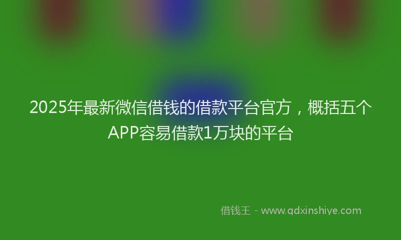 2025年最新微信借钱的借款平台官方，概括五个APP容易借款1万块的平台