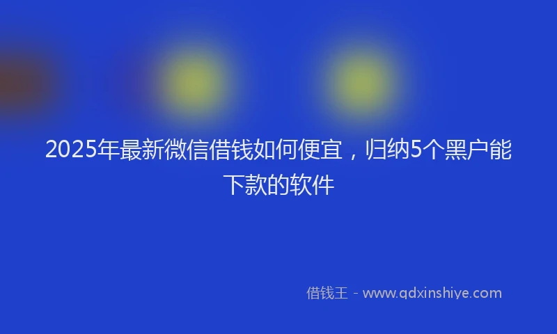2025年最新微信借钱如何便宜，归纳5个黑户能下款的软件