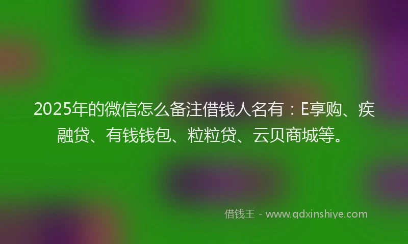 2025年的微信怎么备注借钱人名有：E享购、疾融贷、有钱钱包、粒粒贷、云贝商城等。