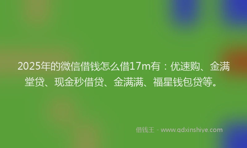 2025年的微信借钱怎么借17m有：优速购、金满堂贷、现金秒借贷、金满满、福星钱包贷等。