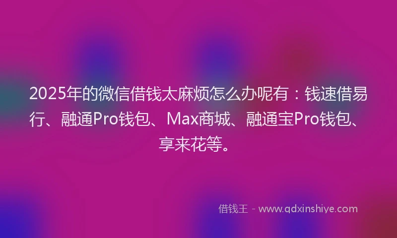 2025年的微信借钱太麻烦怎么办呢有：钱速借易行、融通Pro钱包、Max商城、融通宝Pro钱包、享来花等。