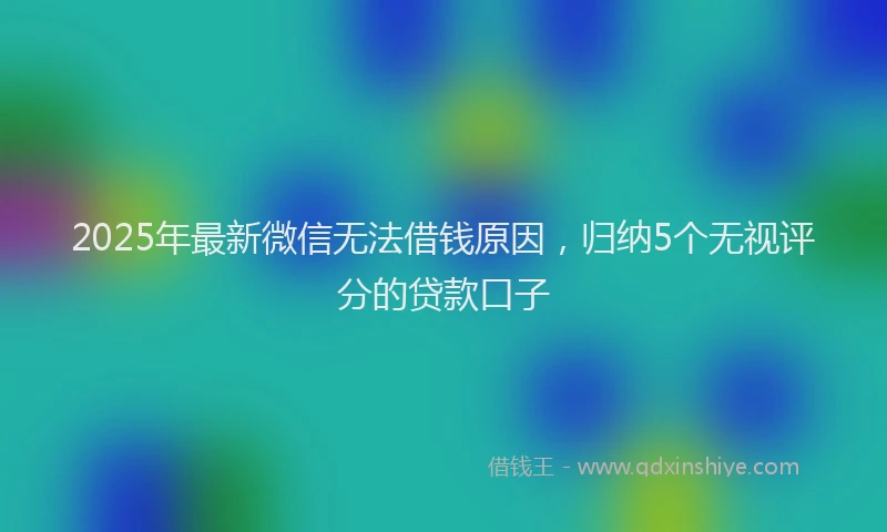 2025年最新微信无法借钱原因，归纳5个无视评分的贷款口子